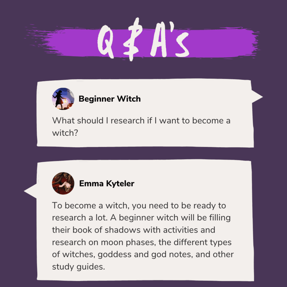 Q & A's: A beginner witch asks "What should I research if I want to become a witch?" and Emma Kyteler responds: "To become a witch, you need to be ready to research a lot. A beginner witch will be filling their book of shadows with activities and research on moon phases, the different types of witches, goddess and god notes, and other study guides."