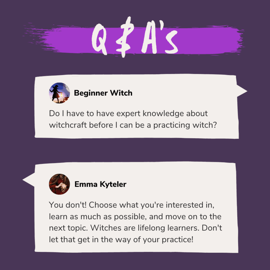 Q & A's: A beginner witch asks "Do I have to have expert knowledge about witchcraft before I can be a practicing witch?" and Emma Kyteler answers "You don't! Choose what you're interested in, learn as much as possible, and move on to the next topic. Witches are lifelong learners. Don't let that get in the way of your practice!"